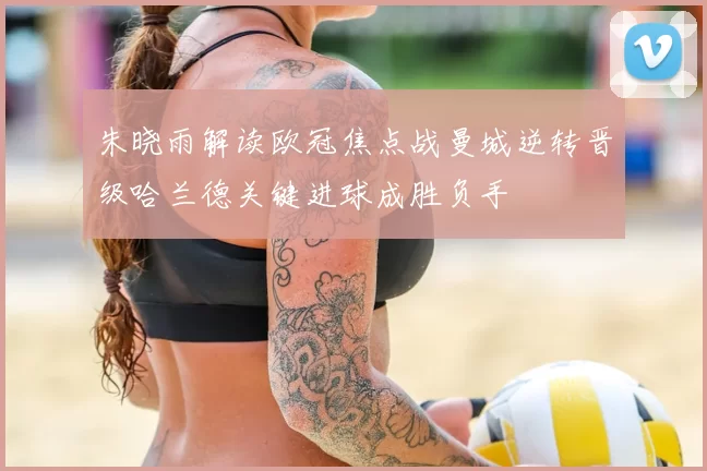 朱晓雨解读欧冠焦点战曼城逆转晋级哈兰德关键进球成胜负手