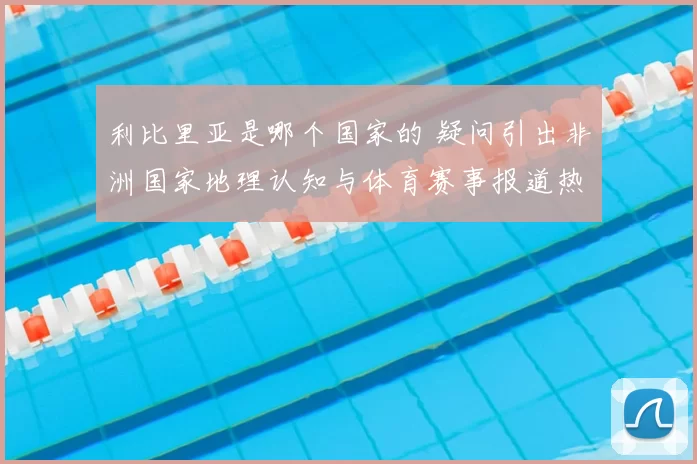 利比里亚是哪个国家的 疑问引出非洲国家地理认知与体育赛事报道热议