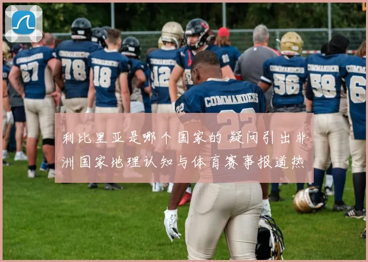 利比里亚是哪个国家的 疑问引出非洲国家地理认知与体育赛事报道热议