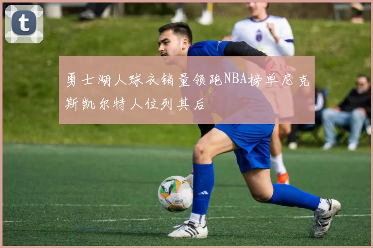 勇士湖人球衣销量领跑NBA榜单尼克斯凯尔特人位列其后