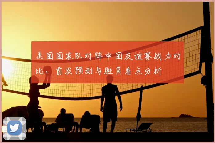 美国国家队对阵中国友谊赛战力对比、首发预测与胜负看点分析
