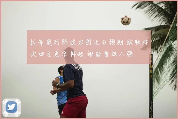 拉齐奥对阵波尔图比分预测 欧联杯次回合悬念再起 谁能晋级八强