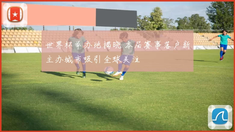 世界杯举办地揭晓 本届赛事落户新主办城市吸引全球关注