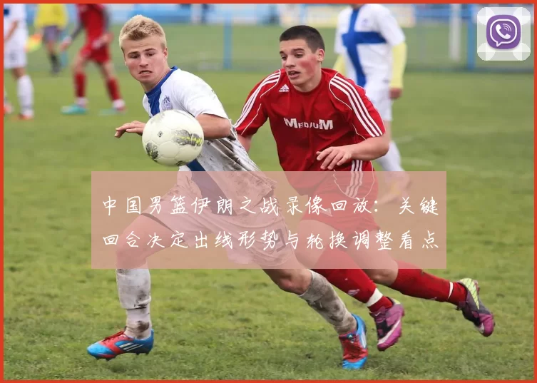 中国男篮伊朗之战录像回放：关键回合决定出线形势与轮换调整看点
