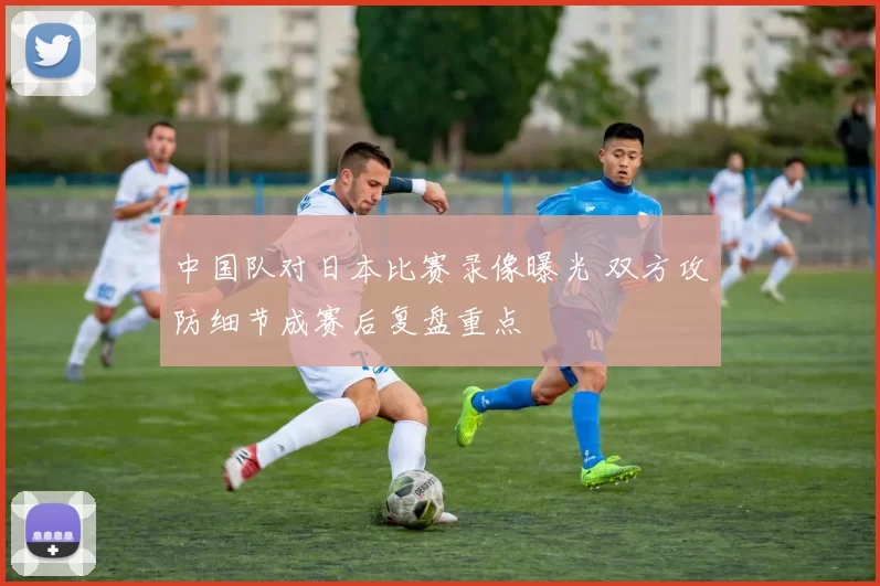 中国队对日本比赛录像曝光 双方攻防细节成赛后复盘重点