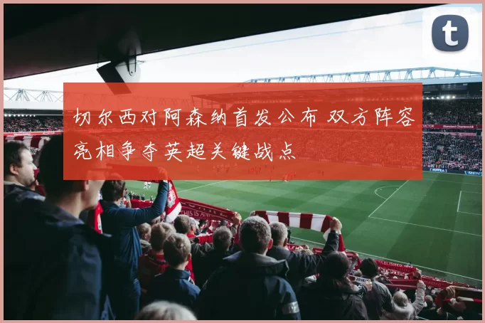 切尔西对阿森纳首发公布 双方阵容亮相争夺英超关键战点