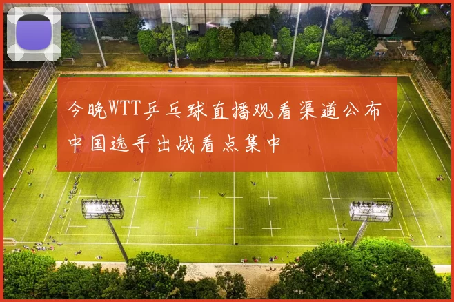 今晚WTT乒乓球直播观看渠道公布 中国选手出战看点集中