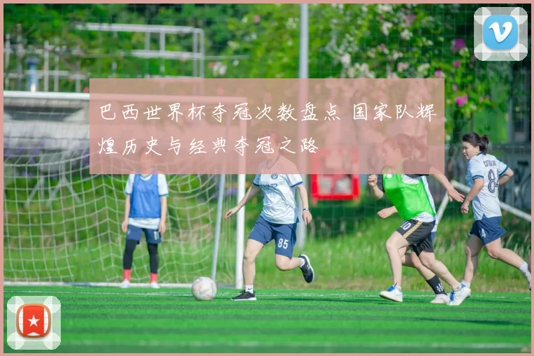 巴西世界杯夺冠次数盘点 国家队辉煌历史与经典夺冠之路