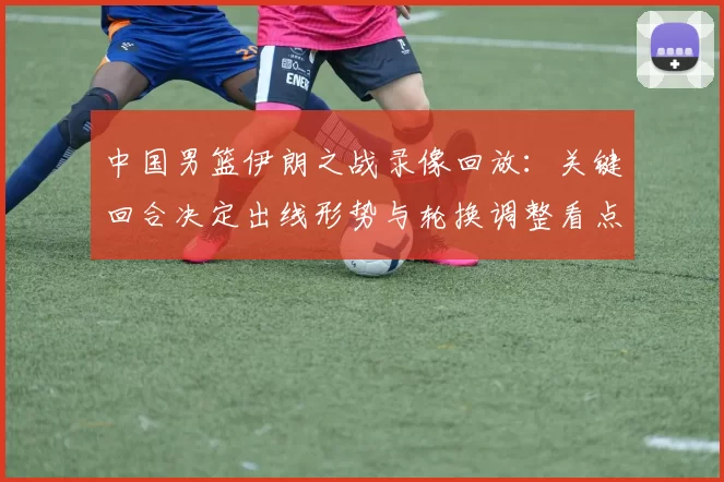 中国男篮伊朗之战录像回放：关键回合决定出线形势与轮换调整看点