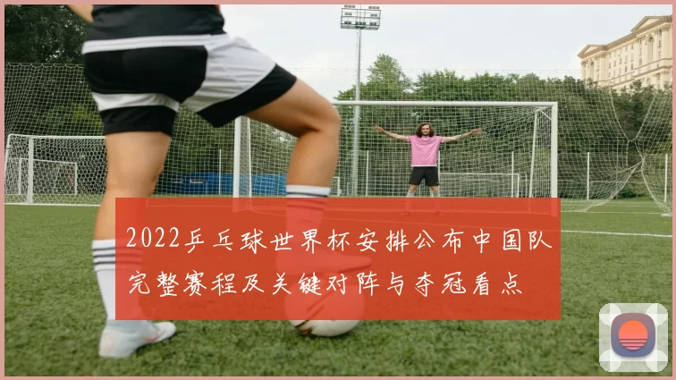 2022乒乓球世界杯安排公布中国队完整赛程及关键对阵与夺冠看点