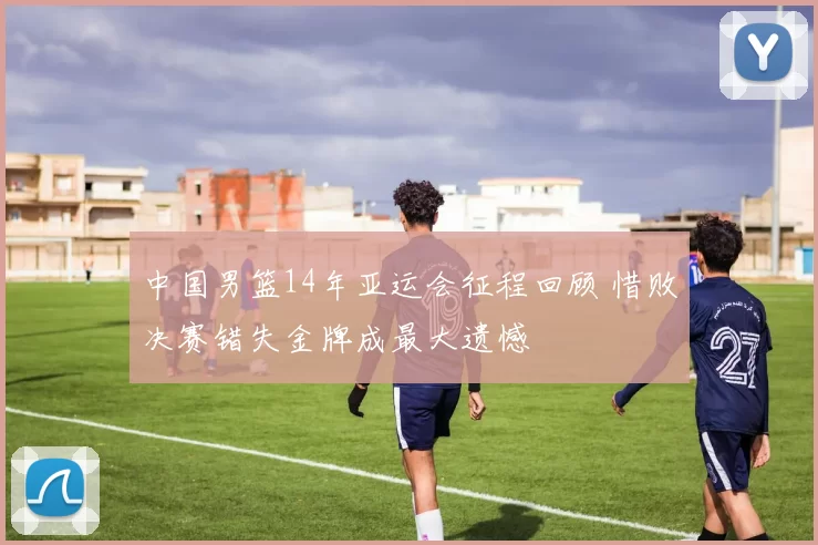中国男篮14年亚运会征程回顾 惜败决赛错失金牌成最大遗憾