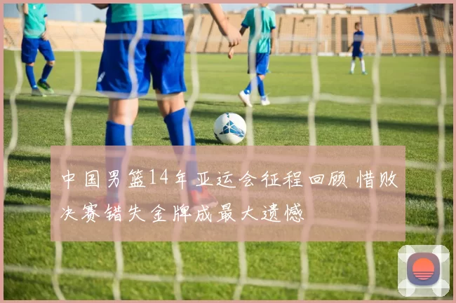 中国男篮14年亚运会征程回顾 惜败决赛错失金牌成最大遗憾