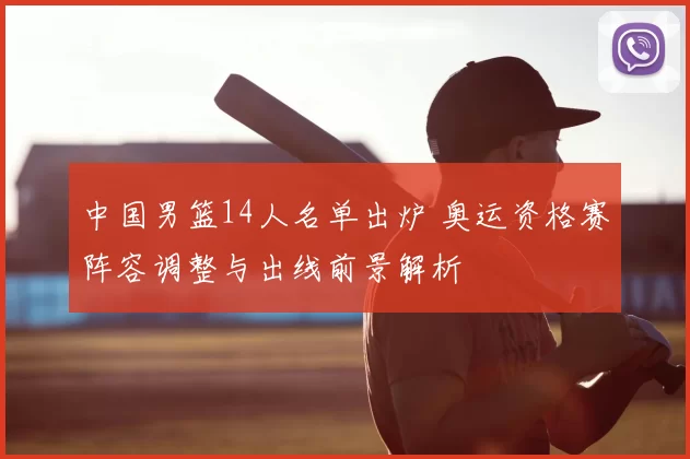 中国男篮14人名单出炉 奥运资格赛阵容调整与出线前景解析