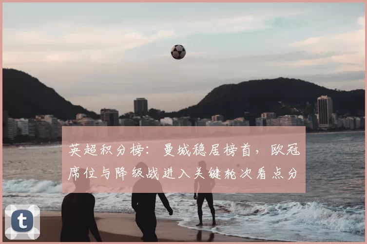 英超积分榜：曼城稳居榜首，欧冠席位与降级战进入关键轮次看点分析