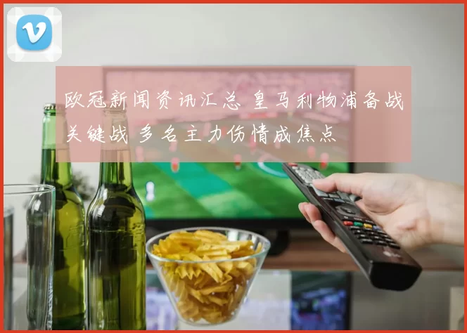 欧冠新闻资讯汇总 皇马利物浦备战关键战 多名主力伤情成焦点