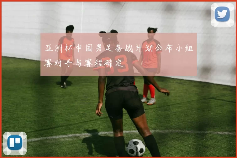 亚洲杯中国男足备战计划公布小组赛对手与赛程确定