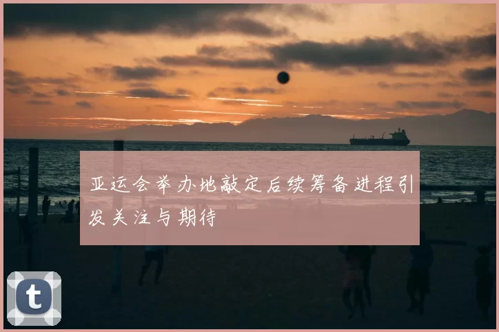 亚运会举办地敲定后续筹备进程引发关注与期待