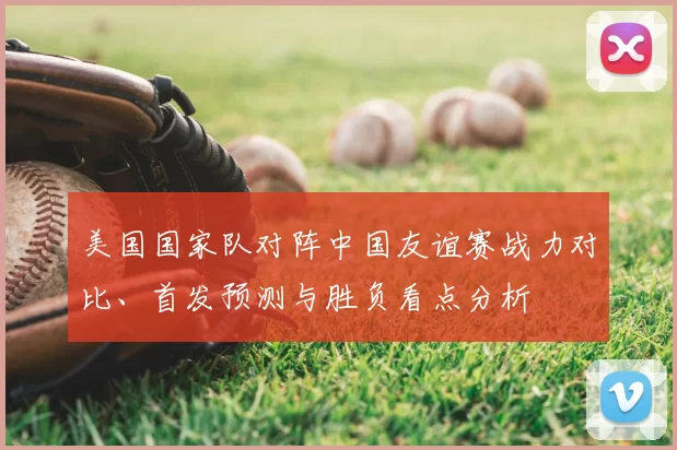 美国国家队对阵中国友谊赛战力对比、首发预测与胜负看点分析