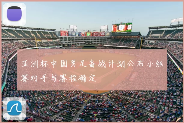 亚洲杯中国男足备战计划公布小组赛对手与赛程确定