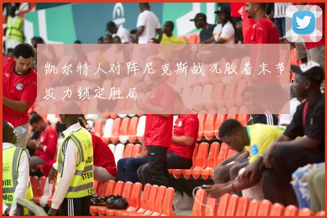 凯尔特人对阵尼克斯战况胶着末节发力锁定胜局