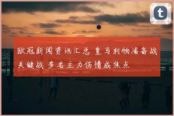 欧冠新闻资讯汇总 皇马利物浦备战关键战 多名主力伤情成焦点