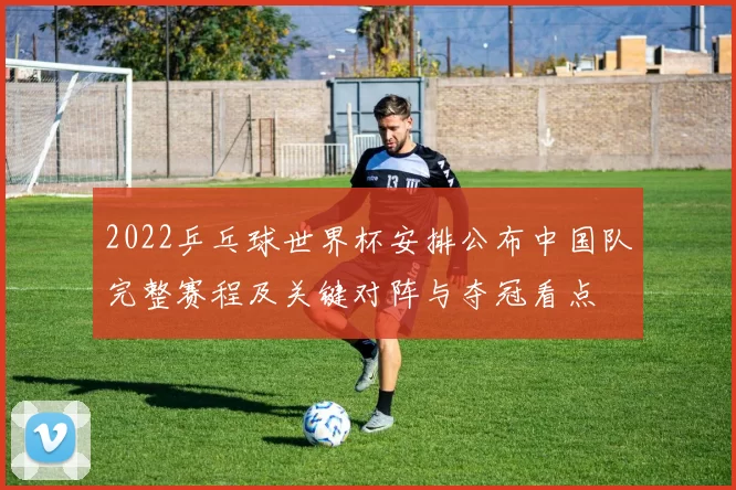 2022乒乓球世界杯安排公布中国队完整赛程及关键对阵与夺冠看点