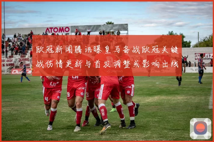 欧冠新闻腾讯曝皇马备战欧冠关键战伤情更新与首发调整或影响出线形势