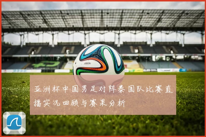 亚洲杯中国男足对阵泰国队比赛直播实况回顾与赛果分析