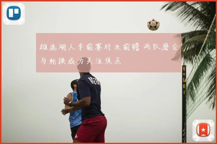 雄鹿湖人季前赛对决前瞻 两队磨合与轮换成为关注焦点