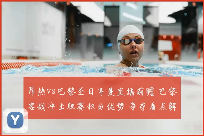 昂热vs巴黎圣日耳曼直播前瞻 巴黎客战冲击联赛积分优势 争夺看点解析