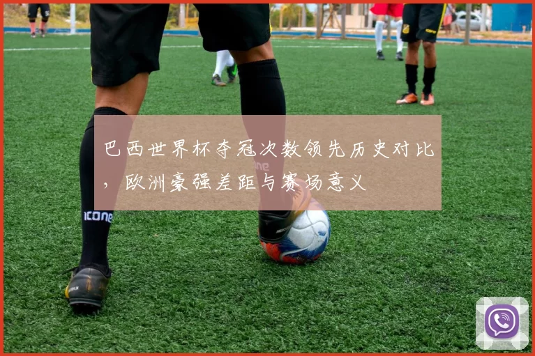 巴西世界杯夺冠次数领先历史对比，欧洲豪强差距与赛场意义