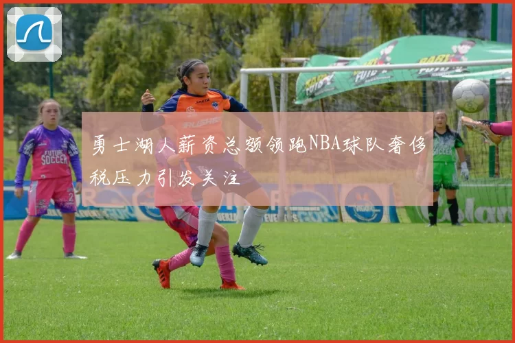 勇士湖人薪资总额领跑NBA球队奢侈税压力引发关注