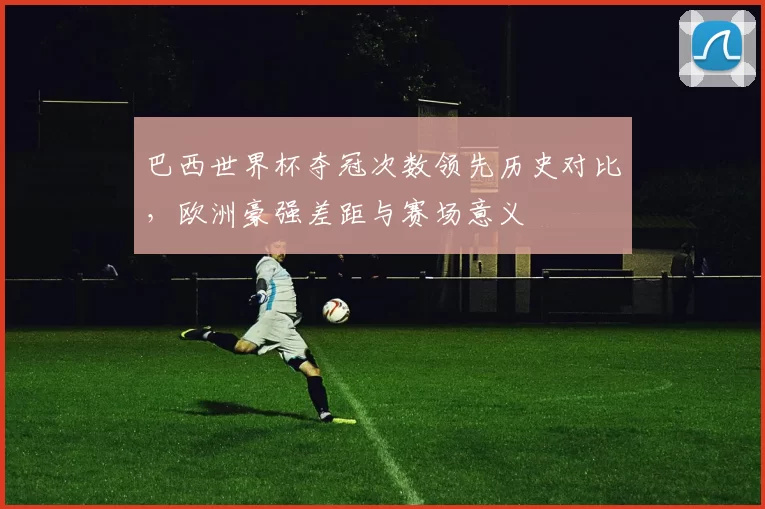 巴西世界杯夺冠次数领先历史对比，欧洲豪强差距与赛场意义