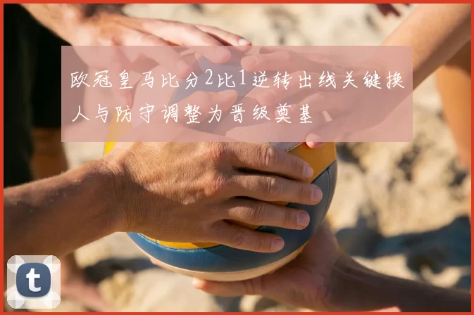 欧冠皇马比分2比1逆转出线关键换人与防守调整为晋级奠基