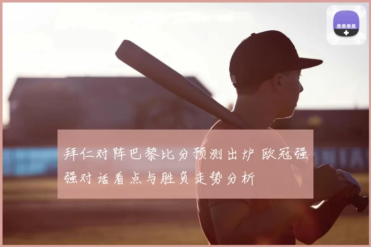 拜仁对阵巴黎比分预测出炉 欧冠强强对话看点与胜负走势分析