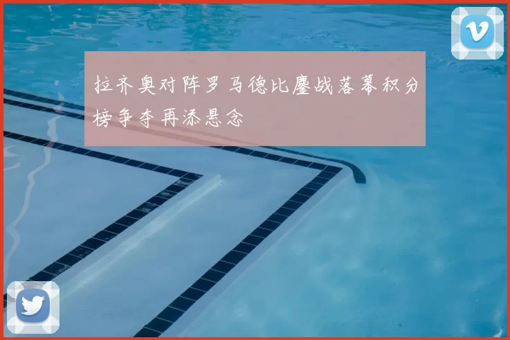 拉齐奥对阵罗马德比鏖战落幕积分榜争夺再添悬念