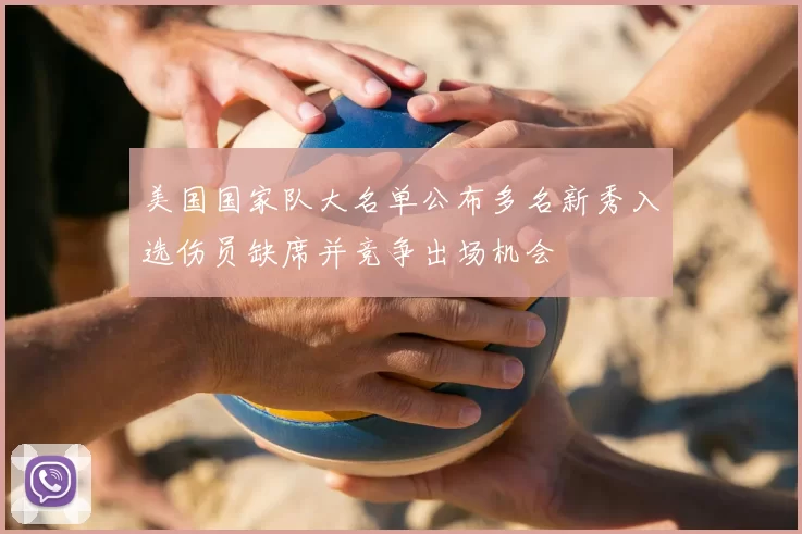 美国国家队大名单公布多名新秀入选伤员缺席并竞争出场机会