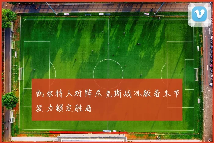 凯尔特人对阵尼克斯战况胶着末节发力锁定胜局