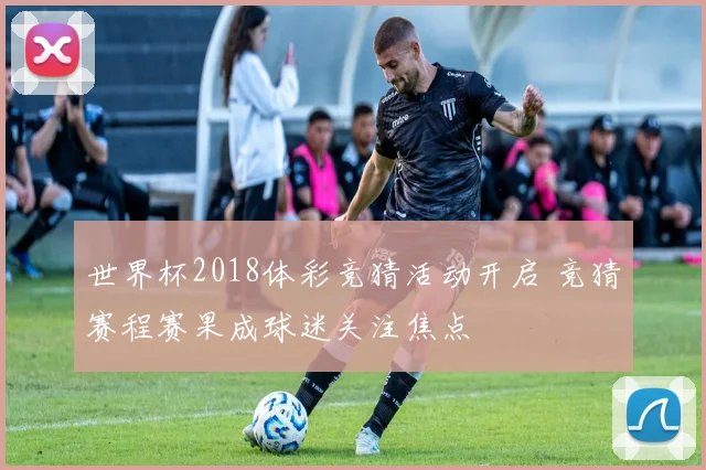 世界杯2018体彩竞猜活动开启 竞猜赛程赛果成球迷关注焦点