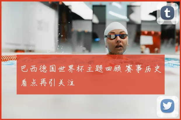 巴西德国世界杯主题回顾 赛事历史看点再引关注
