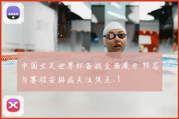中国女足世界杯备战全面展开 阵容与赛程安排成关注焦点_1