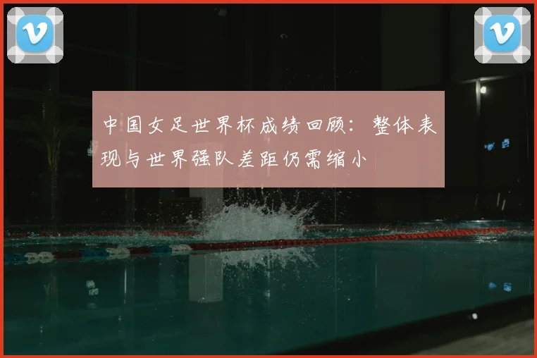 中国女足世界杯成绩回顾:整体表现与世界强队差距仍需缩小