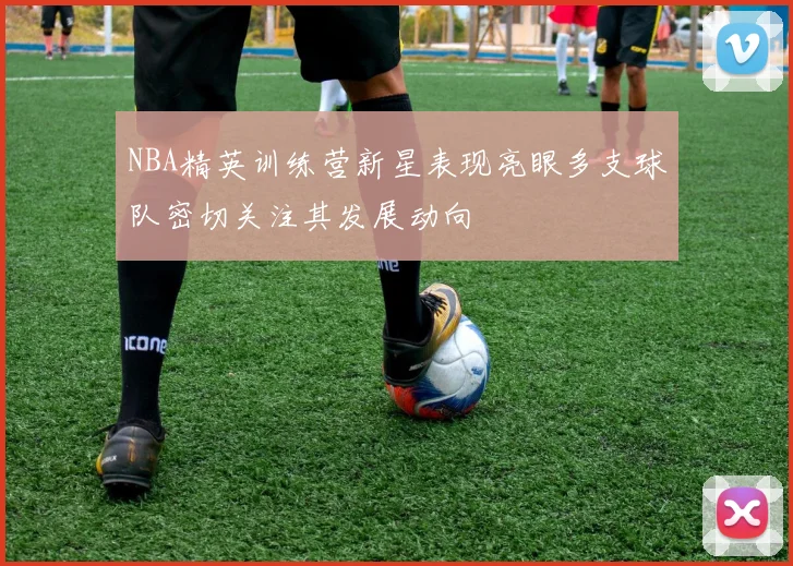 NBA精英训练营新星表现亮眼多支球队密切关注其发展动向