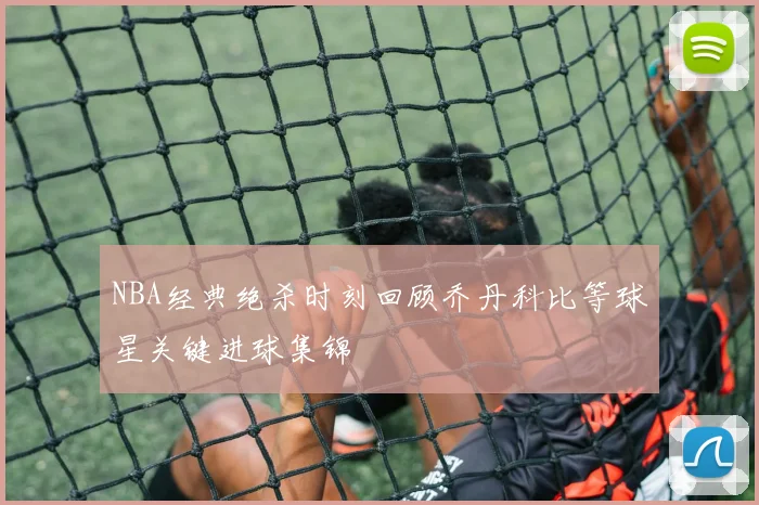 NBA经典绝杀时刻回顾乔丹科比等球星关键进球集锦