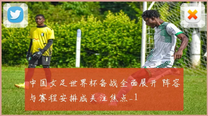 中国女足世界杯备战全面展开 阵容与赛程安排成关注焦点_1