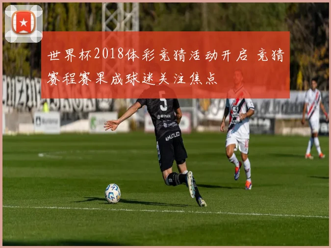 世界杯2018体彩竞猜活动开启 竞猜赛程赛果成球迷关注焦点