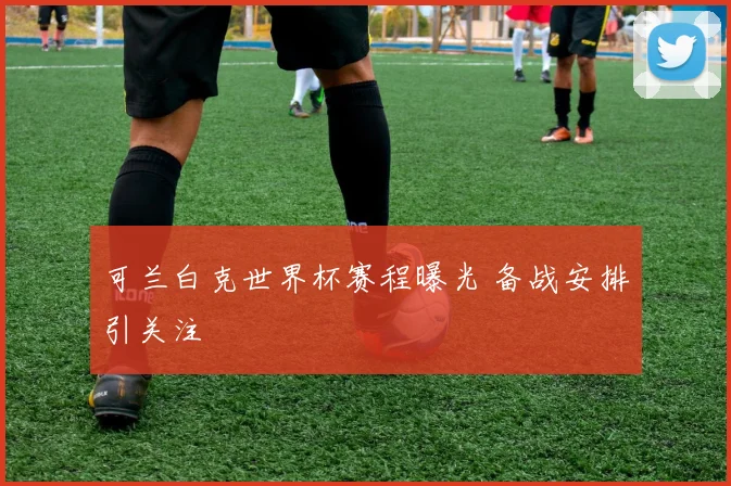 可兰白克世界杯赛程曝光 备战安排引关注