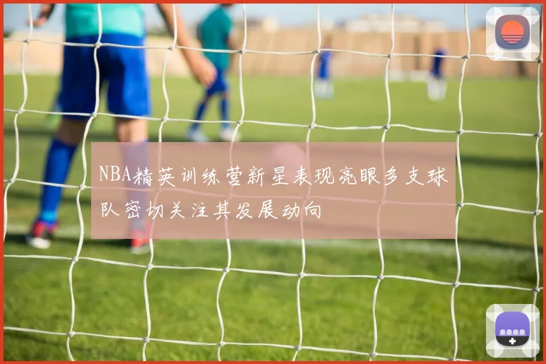 NBA精英训练营新星表现亮眼多支球队密切关注其发展动向