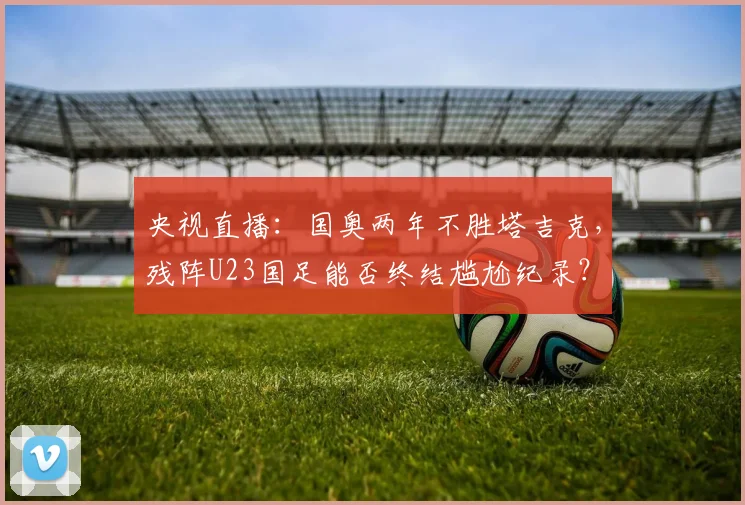 央视直播:国奥两年不胜塔吉克,残阵U23国足能否终结尴尬纪录?