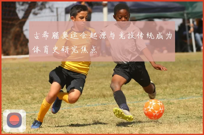 古希腊奥运会起源与竞技传统成为体育史研究焦点
